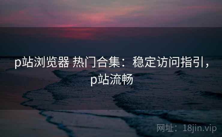 p站浏览器 热门合集：稳定访问指引，p站流畅