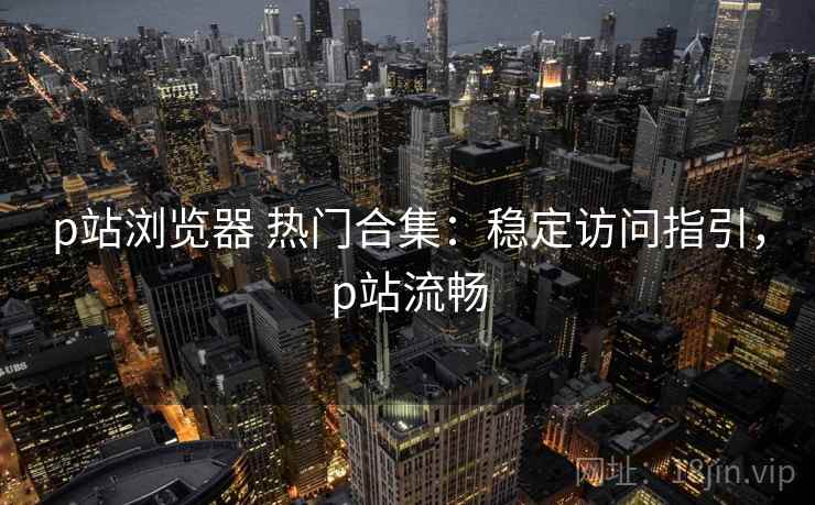 p站浏览器 热门合集：稳定访问指引，p站流畅