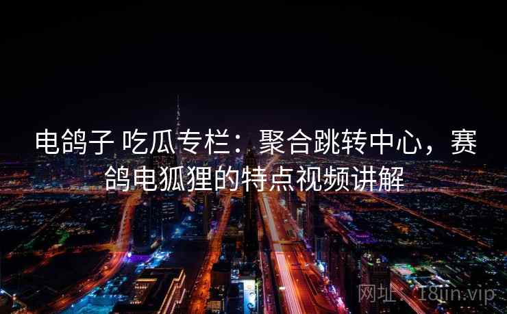 电鸽子 吃瓜专栏:聚合跳转中心,赛鸽电狐狸的特点视频讲解 电鸽子 吃瓜专栏:聚合跳转中心,赛鸽电狐狸的特点视频讲解