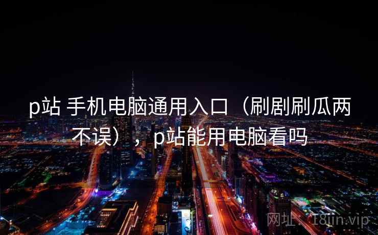 p站 手机电脑通用入口（刷剧刷瓜两不误），p站能用电脑看吗