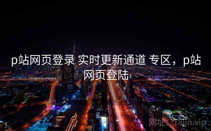p站网页登录 实时更新通道 专区，p站网页登陆