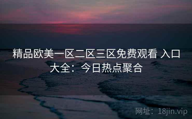 精品欧美一区二区三区免费观看 入口大全：今日热点聚合