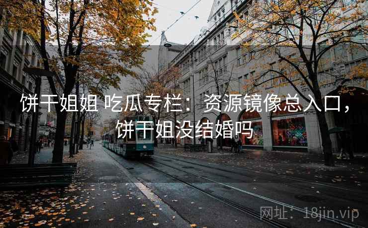 饼干姐姐 吃瓜专栏：资源镜像总入口，饼干姐没结婚吗