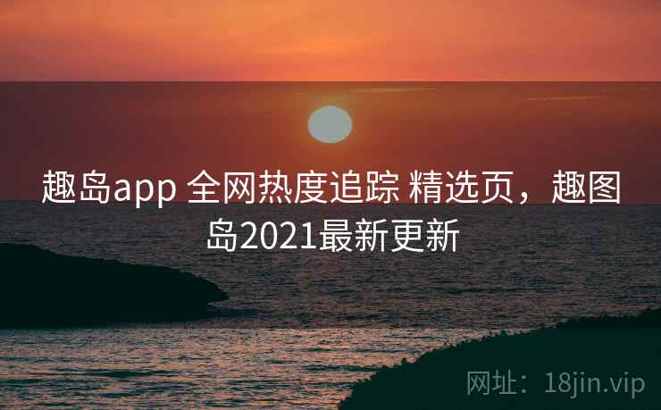趣岛app 全网热度追踪 精选页，趣图岛2021最新更新