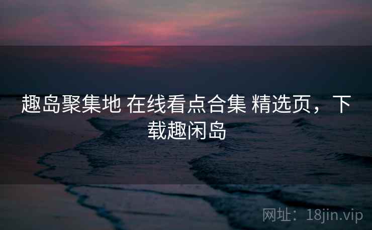 趣岛聚集地 在线看点合集 精选页，下载趣闲岛