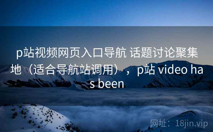 p站视频网页入口导航 话题讨论聚集地（适合导航站调用），p站 video has been