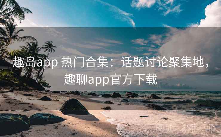 趣岛app 热门合集：话题讨论聚集地，趣聊app官方下载