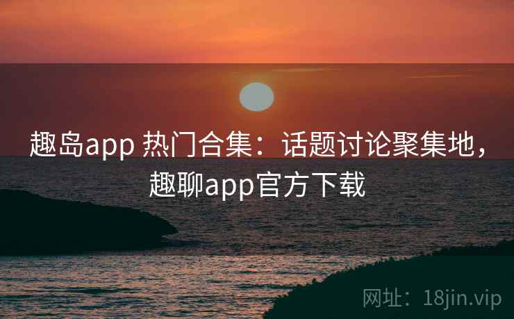 趣岛app 热门合集：话题讨论聚集地，趣聊app官方下载