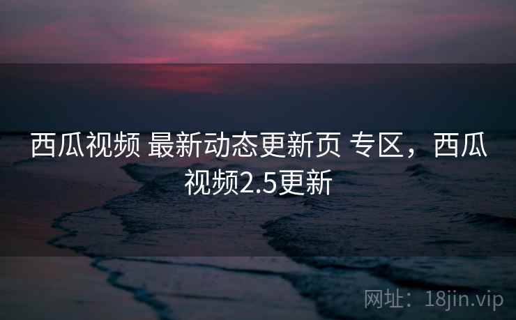 西瓜视频 最新动态更新页 专区，西瓜视频2.5更新