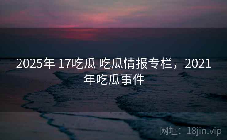 2025年 17吃瓜 吃瓜情报专栏,2021年吃瓜事件 2025年 17吃瓜 吃瓜情报专栏,2021年吃瓜事件