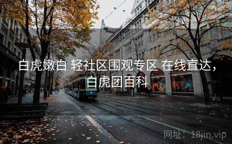白虎嫩白 轻社区围观专区 在线直达,白虎团百科 白虎嫩白 轻社区围观专区 在线直达,白虎团百科