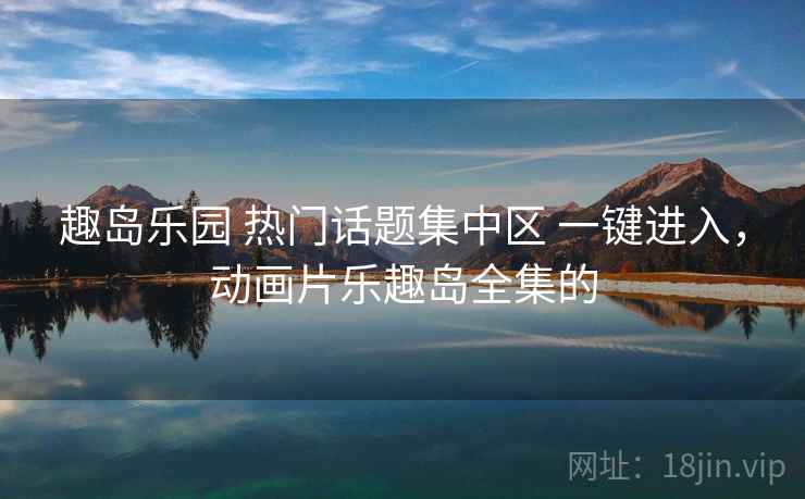 趣岛乐园 热门话题集中区 一键进入，动画片乐趣岛全集的