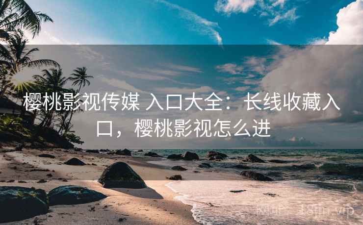 樱桃影视传媒 入口大全：长线收藏入口，樱桃影视怎么进