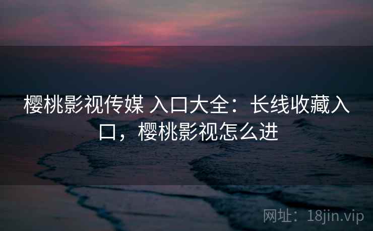 樱桃影视传媒 入口大全：长线收藏入口，樱桃影视怎么进