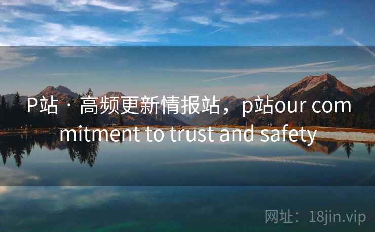 P站 · 高频更新情报站，p站our commitment to trust and safety