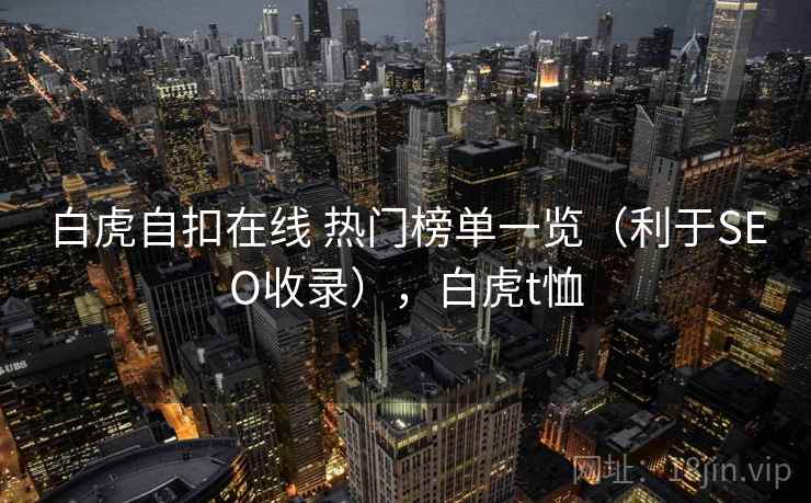 白虎自扣在线 热门榜单一览(利于SEO收录),白虎t恤 白虎自扣在线 热门榜单一览(利于SEO收录),白虎t恤