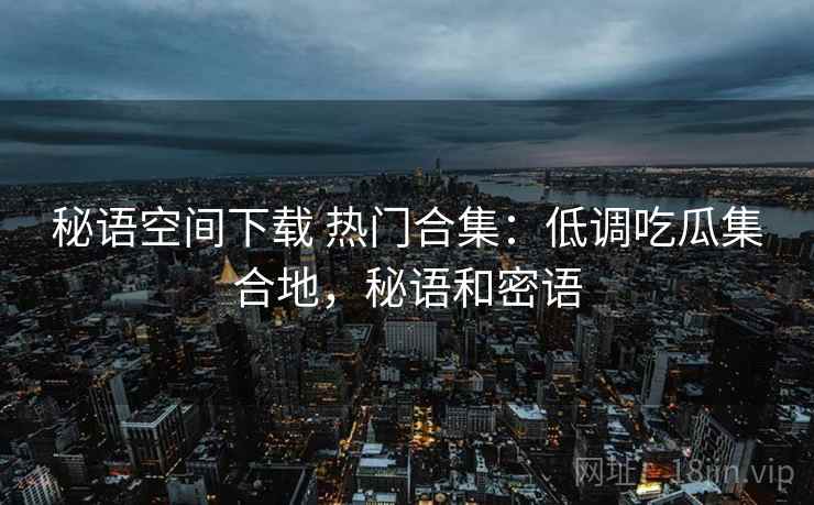 秘语空间下载 热门合集：低调吃瓜集合地，秘语和密语