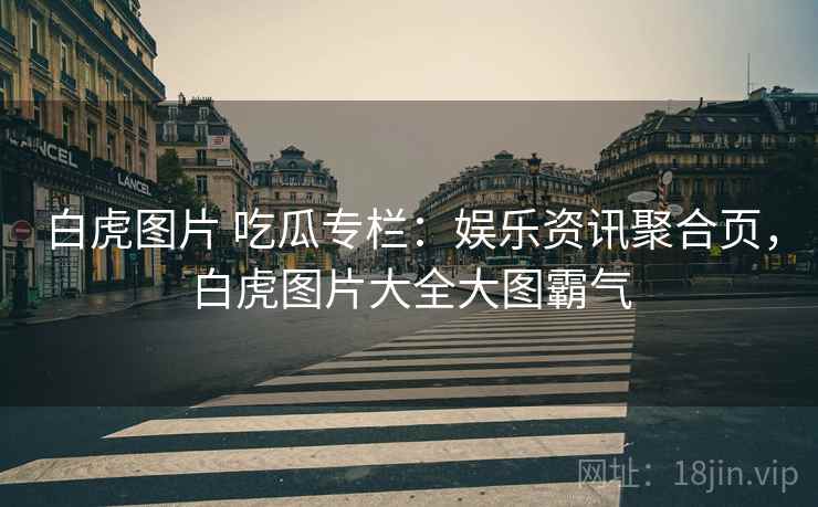 白虎图片 吃瓜专栏：娱乐资讯聚合页，白虎图片大全大图霸气