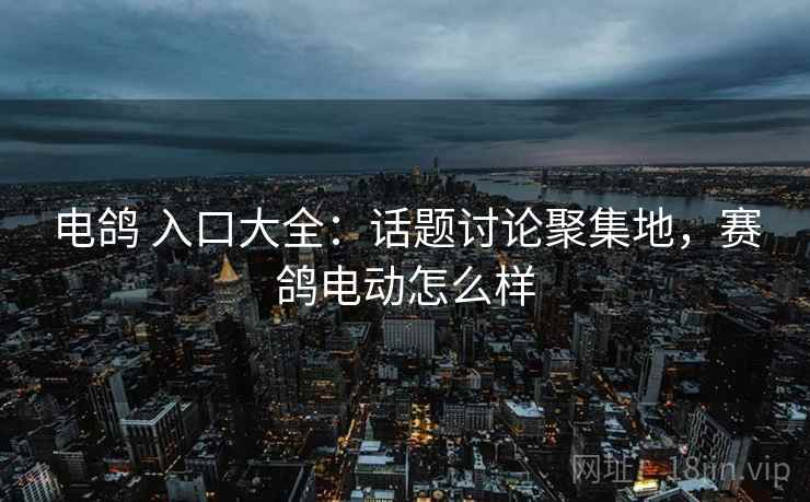 电鸽 入口大全：话题讨论聚集地，赛鸽电动怎么样