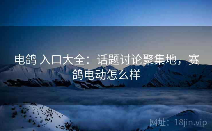 电鸽 入口大全：话题讨论聚集地，赛鸽电动怎么样
