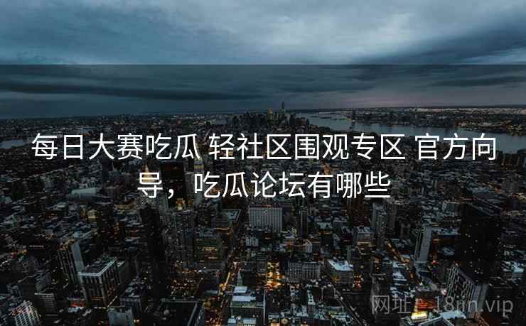 每日大赛吃瓜 轻社区围观专区 官方向导，吃瓜论坛有哪些