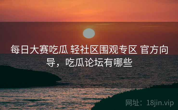 每日大赛吃瓜 轻社区围观专区 官方向导，吃瓜论坛有哪些