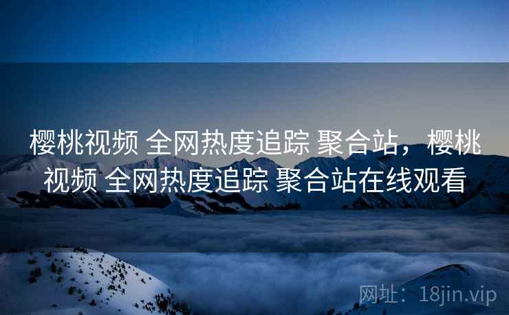 樱桃视频 全网热度追踪 聚合站，樱桃视频 全网热度追踪 聚合站在线观看