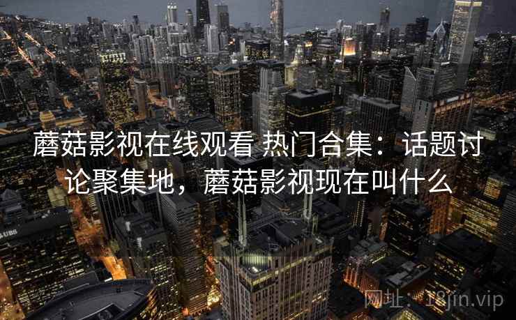 蘑菇影视在线观看 热门合集：话题讨论聚集地，蘑菇影视现在叫什么