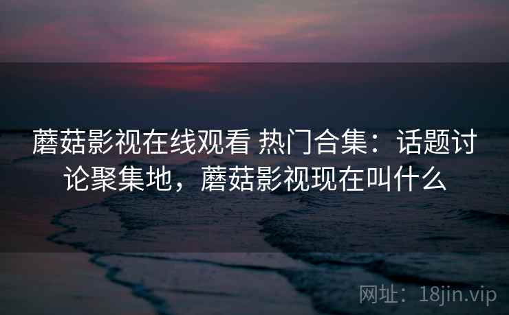 蘑菇影视在线观看 热门合集：话题讨论聚集地，蘑菇影视现在叫什么