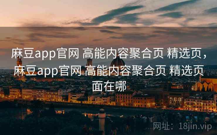 麻豆app官网 高能内容聚合页 精选页，麻豆app官网 高能内容聚合页 精选页面在哪