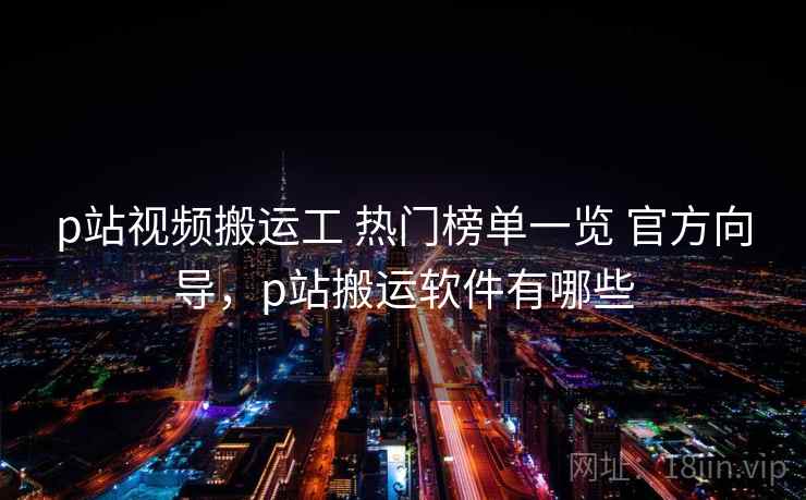 p站视频搬运工 热门榜单一览 官方向导，p站搬运软件有哪些