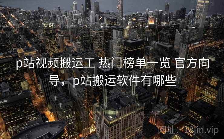 p站视频搬运工 热门榜单一览 官方向导，p站搬运软件有哪些